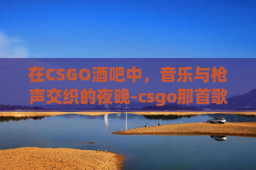在CSGO酒吧中,音乐与枪声交织的夜晚-csgo那首歌叫啥 在CSGO酒吧中,音乐与枪声交织的夜晚-csgo那首歌叫啥