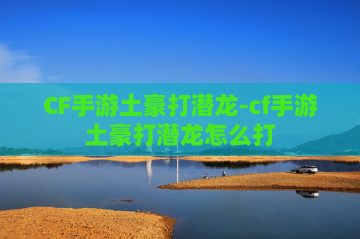 CF手游土豪打潜龙-cf手游土豪打潜龙怎么打 CF手游土豪打潜龙-cf手游土豪打潜龙怎么打