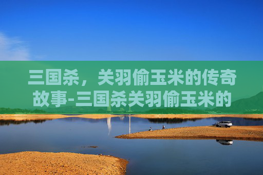 三国杀,关羽偷玉米的传奇故事-三国杀关羽偷玉米的是谁 三国杀,关羽偷玉米的传奇故事-三国杀关羽偷玉米的是谁