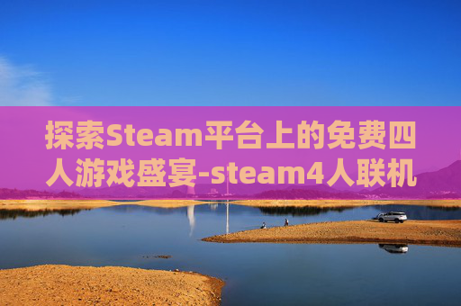 探索Steam平台上的免费四人游戏盛宴-steam4人联机免费游戏推荐 探索Steam平台上的免费四人游戏盛宴-steam4人联机免费游戏推荐