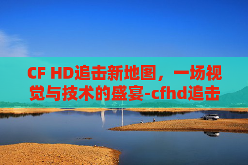 CF HD追击新地图,一场视觉与技术的盛宴-cfhd追击新地图 CF HD追击新地图,一场视觉与技术的盛宴-cfhd追击新地图
