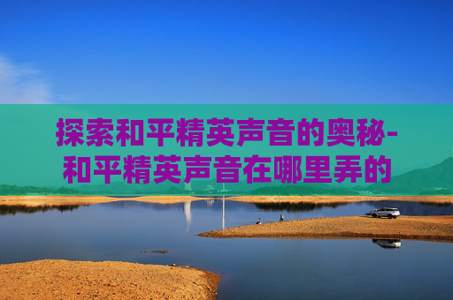 探索和平精英声音的奥秘-和平精英声音在哪里弄的