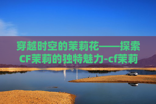 穿越时空的茉莉花——探索CF茉莉的独特魅力-cf茉莉ak 穿越时空的茉莉花——探索CF茉莉的独特魅力-cf茉莉ak