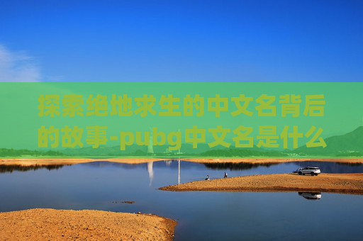 探索绝地求生的中文名背后的故事-pubg中文名是什么 探索绝地求生的中文名背后的故事-pubg中文名是什么