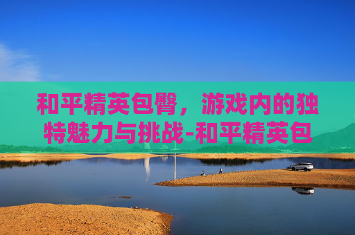 和平精英包臀,游戏内的独特魅力与挑战-和平精英包臀裙 和平精英包臀,游戏内的独特魅力与挑战-和平精英包臀裙