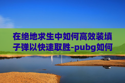 在绝地求生中如何高效装填子弹以快速取胜-pubg如何装子弹