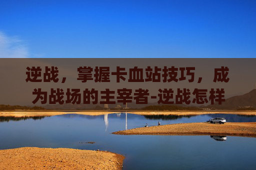 逆战,掌握卡血站技巧,成为战场的主宰者-逆战怎样卡血站bug 逆战,掌握卡血站技巧,成为战场的主宰者-逆战怎样卡血站bug