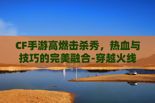 CF手游高燃击杀秀,热血与技巧的完美融合-穿越火线击杀秀 CF手游高燃击杀秀,热血与技巧的完美融合-穿越火线击杀秀