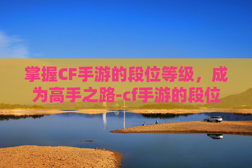 掌握CF手游的段位等级，成为高手之路-cf手游的段位等级怎么看