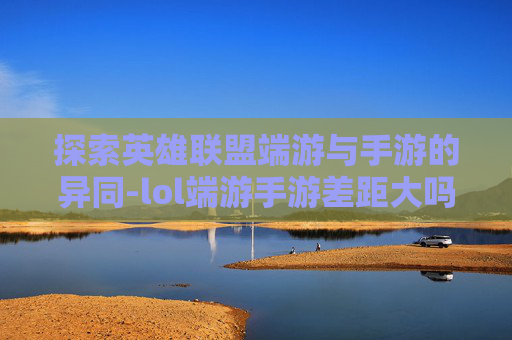 探索英雄联盟端游与手游的异同-lol端游手游差距大吗 探索英雄联盟端游与手游的异同-lol端游手游差距大吗