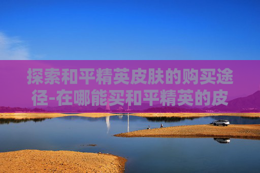 探索和平精英皮肤的购买途径-在哪能买和平精英的皮肤啊