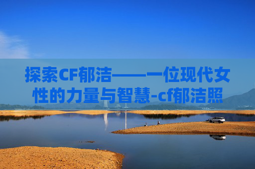 探索CF郁洁——一位现代女性的力量与智慧-cf郁洁照片 探索CF郁洁——一位现代女性的力量与智慧-cf郁洁照片