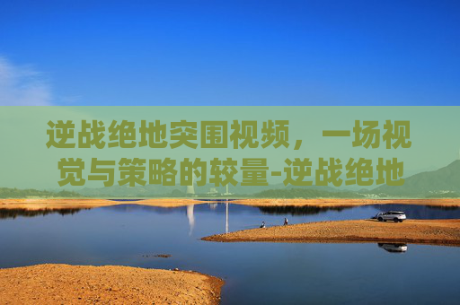 逆战绝地突围视频，一场视觉与策略的较量-逆战绝地突围视频解说