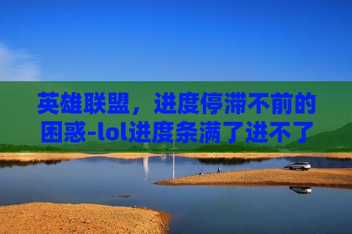 英雄联盟,进度停滞不前的困惑-lol进度条满了进不了游戏 英雄联盟,进度停滞不前的困惑-lol进度条满了进不了游戏