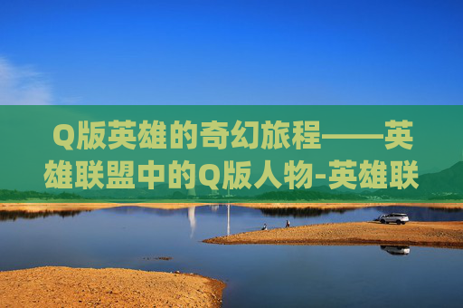 Q版英雄的奇幻旅程——英雄联盟中的Q版人物-英雄联盟q版人物设计 Q版英雄的奇幻旅程——英雄联盟中的Q版人物-英雄联盟q版人物设计