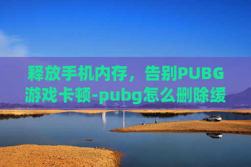 释放手机内存,告别PUBG游戏卡顿-pubg怎么删除缓存 释放手机内存,告别PUBG游戏卡顿-pubg怎么删除缓存