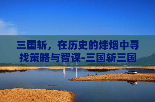 三国斩，在历史的烽烟中寻找策略与智谋-三国斩三国杀和解了吗