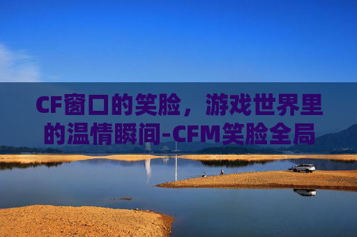 CF窗口的笑脸,游戏世界里的温情瞬间-CFM笑脸全局视频 CF窗口的笑脸,游戏世界里的温情瞬间-CFM笑脸全局视频