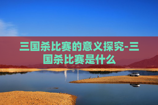 三国杀比赛的意义探究-三国杀比赛是什么 三国杀比赛的意义探究-三国杀比赛是什么