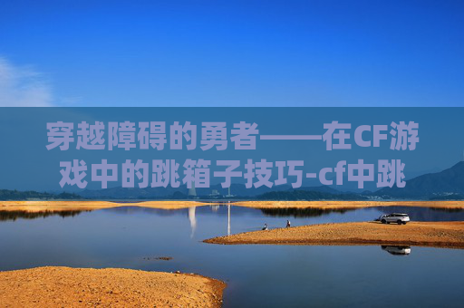 穿越障碍的勇者——在CF游戏中的跳箱子技巧-cf中跳箱子怎么跳 穿越障碍的勇者——在CF游戏中的跳箱子技巧-cf中跳箱子怎么跳