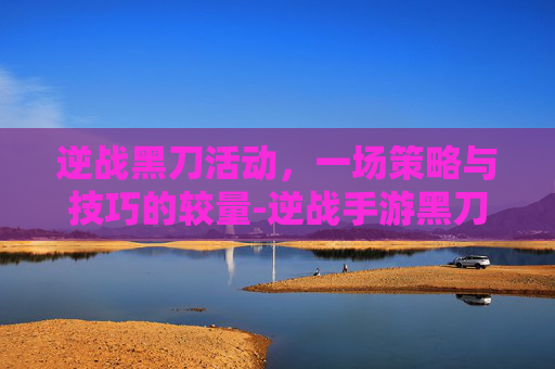 逆战黑刀活动,一场策略与技巧的较量-逆战手游黑刀怎么打造 逆战黑刀活动,一场策略与技巧的较量-逆战手游黑刀怎么打造