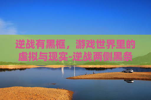 逆战有黑框,游戏世界里的虚拟与现实-逆战两侧黑条 逆战有黑框,游戏世界里的虚拟与现实-逆战两侧黑条