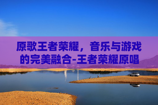 原歌王者荣耀,音乐与游戏的完美融合-王者荣耀原唱 原歌王者荣耀,音乐与游戏的完美融合-王者荣耀原唱