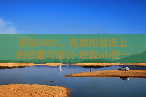 逆战ABU，在虚拟战场上的较量与成长-逆战ab在一个点的爆破地图