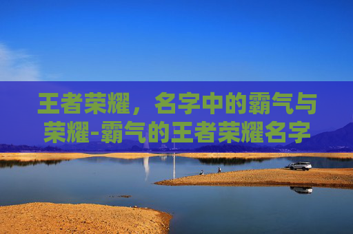 王者荣耀,名字中的霸气与荣耀-霸气的王者荣耀名字女 王者荣耀,名字中的霸气与荣耀-霸气的王者荣耀名字女