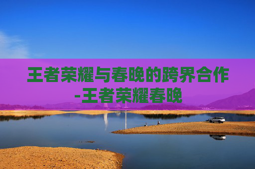 王者荣耀与春晚的跨界合作-王者荣耀春晚 王者荣耀与春晚的跨界合作-王者荣耀春晚