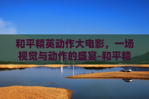 和平精英动作大电影,一场视觉与动作的盛宴-和平精英动作大电影有哪些 和平精英动作大电影,一场视觉与动作的盛宴-和平精英动作大电影有哪些