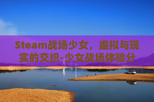 Steam战场少女,虚拟与现实的交织-少女战场体验分享 Steam战场少女,虚拟与现实的交织-少女战场体验分享