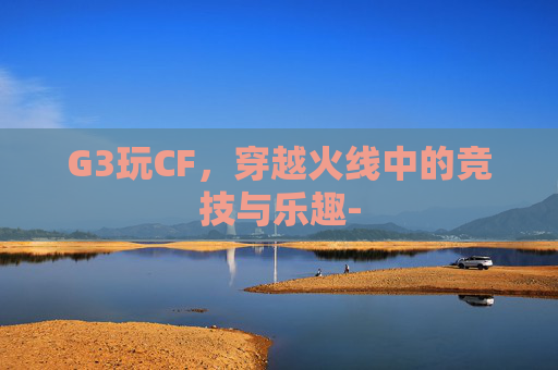 G3玩CF,穿越火线中的竞技与乐趣- G3玩CF,穿越火线中的竞技与乐趣-