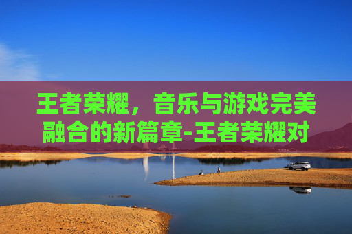 王者荣耀,音乐与游戏完美融合的新篇章-王者荣耀对歌视频 王者荣耀,音乐与游戏完美融合的新篇章-王者荣耀对歌视频