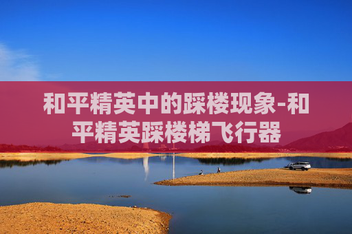 和平精英中的踩楼现象-和平精英踩楼梯飞行器