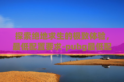 探索绝地求生的极致体验,最低配置要求-pubg最低配置要求 探索绝地求生的极致体验,最低配置要求-pubg最低配置要求