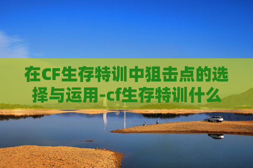 在CF生存特训中狙击点的选择与运用-cf生存特训什么枪好 在CF生存特训中狙击点的选择与运用-cf生存特训什么枪好