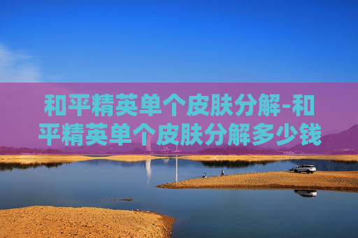 和平精英单个皮肤分解-和平精英单个皮肤分解多少钱 和平精英单个皮肤分解-和平精英单个皮肤分解多少钱
