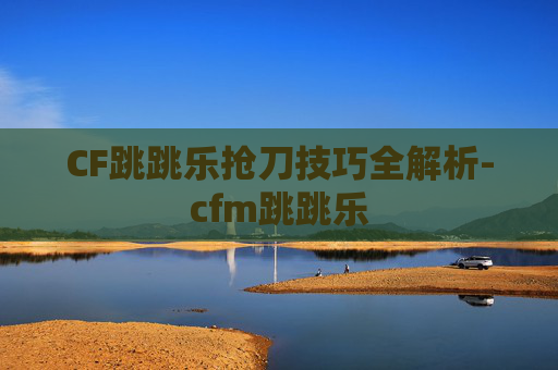 CF跳跳乐抢刀技巧全解析-cfm跳跳乐 CF跳跳乐抢刀技巧全解析-cfm跳跳乐