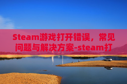 Steam游戏打开错误,常见问题与解决方案-steam打开游戏出现错误 Steam游戏打开错误,常见问题与解决方案-steam打开游戏出现错误