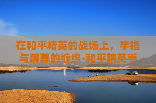 在和平精英的战场上,手指与屏幕的缠绵-和平精英手指太干滑不动 在和平精英的战场上,手指与屏幕的缠绵-和平精英手指太干滑不动