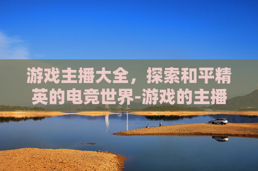 游戏主播大全,探索和平精英的电竞世界-游戏的主播大全和平精英是谁 游戏主播大全,探索和平精英的电竞世界-游戏的主播大全和平精英是谁
