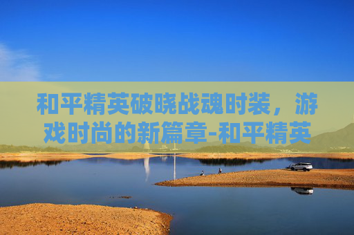 和平精英破晓战魂时装,游戏时尚的新篇章-和平精英破晓战魂时装怎么获得 和平精英破晓战魂时装,游戏时尚的新篇章-和平精英破晓战魂时装怎么获得