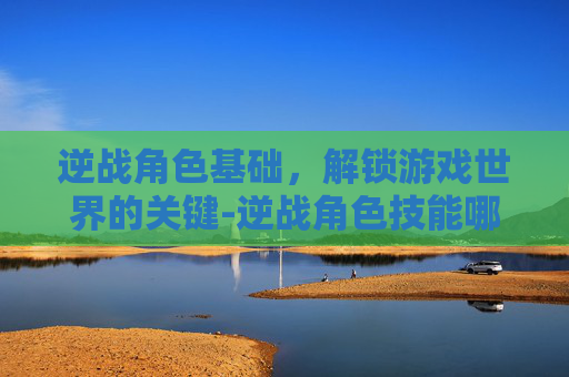 逆战角色基础,解锁游戏世界的关键-逆战角色技能哪个好 逆战角色基础,解锁游戏世界的关键-逆战角色技能哪个好