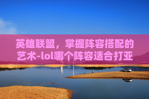 英雄联盟,掌握阵容搭配的艺术-lol哪个阵容适合打亚索 英雄联盟,掌握阵容搭配的艺术-lol哪个阵容适合打亚索