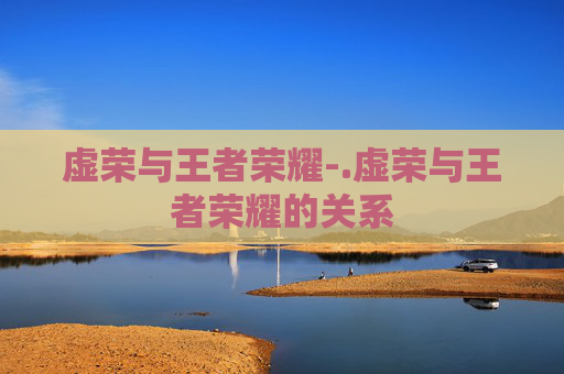 虚荣与王者荣耀-.虚荣与王者荣耀的关系 虚荣与王者荣耀-.虚荣与王者荣耀的关系