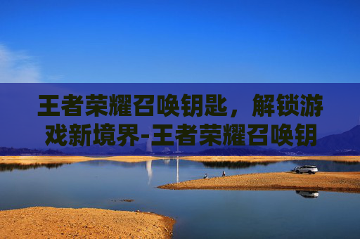 王者荣耀召唤钥匙,解锁游戏新境界-王者荣耀召唤钥匙怎么获得 王者荣耀召唤钥匙,解锁游戏新境界-王者荣耀召唤钥匙怎么获得