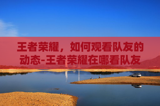 王者荣耀,如何观看队友的动态-王者荣耀在哪看队友打游戏 王者荣耀,如何观看队友的动态-王者荣耀在哪看队友打游戏