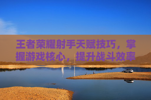 王者荣耀射手天赋技巧,掌握游戏核心,提升战斗效率-王者荣耀射手天赋技巧大全 王者荣耀射手天赋技巧,掌握游戏核心,提升战斗效率-王者荣耀射手天赋技巧大全