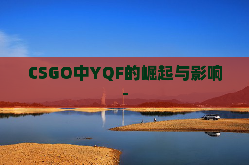 CSGO中YQF的崛起与影响-